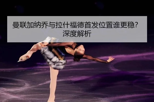曼联加纳乔与拉什福德首发位置谁更稳？深度解析